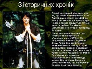 Зісторичних хронікЗісторичних хронік
 Перші достовірні відомості проПерші достовірні відомості про
те, що Робін хазяйнував в лісахте, що Робін хазяйнував в лісах
Англії, відносяться до 1261 р.,Англії, відносяться до 1261 р.,
але у письмових джерелах проале у письмових джерелах про
нього вперше згадується тількинього вперше згадується тільки
через століття. Зробив цечерез століття. Зробив це
шотландський історик Джарредшотландський історик Джарред
Фордун.Фордун.
 Наступне повідомлення проНаступне повідомлення про
Робіна Гуда в хронікахРобіна Гуда в хроніках
зз’’явилося вже у Хявилося вже у ХVVІ ст. ЗаІ ст. За
свідченням літописця Джонасвідченням літописця Джона
Стоу, Робін був розбійником,Стоу, Робін був розбійником,
який очолював шайку з сотніякий очолював шайку з сотні
бійців. Вони вправно володілибійців. Вони вправно володіли
луком і стрілами. Але, хоч вони ілуком і стрілами. Але, хоч вони і
промишляли грабунками, Робінпромишляли грабунками, Робін
Гуд ніколи не допускавГуд ніколи не допускав
насильства або неповаги донасильства або неповаги до
жінок. Він не чіпав бідняків іжінок. Він не чіпав бідняків і
роздавав їм все, що відбирав уроздавав їм все, що відбирав у
святош і знатних багатіїв.святош і знатних багатіїв.
 