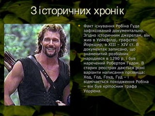 Зісторичних хронікЗісторичних хронік
 Факт існування Робіна ГудаФакт існування Робіна Гуда
зафіксований документально.зафіксований документально.
Згідно історичним джерелам, вінЗгідно історичним джерелам, він
жив в Уейкфілді, графствожив в Уейкфілді, графство
Йоркшир, в ХІІІ – ХІЙоркшир, в ХІІІ – ХІVV ст. Вст. В
документах записано, щодокументах записано, що
знаменитий розбійникзнаменитий розбійник
народився в 1290 р. і бувнародився в 1290 р. і був
наречений Робертом Гудом. Внаречений Робертом Гудом. В
старих реєстрах даються різністарих реєстрах даються різні
варіанти написання прізвища:варіанти написання прізвища:
Ход, Год, Гоуд, Гуд – іХод, Год, Гоуд, Гуд – і
відмічається походження Робінавідмічається походження Робіна
– він був кріпосним графа– він був кріпосним графа
Уоррена.Уоррена.
 