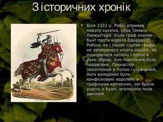 Зісторичних хронікЗісторичних хронік
 Біля 1322 р. Робін отримавБіля 1322 р. Робін отримав
нового хазяїна, сера Томасанового хазяїна, сера Томаса
Ланкастера. Коли граф очоливЛанкастера. Коли граф очолив
бунт проти короля Едуарда ІІ,бунт проти короля Едуарда ІІ,
Робіну, як і іншим слугам графа,Робіну, як і іншим слугам графа,
не залишалося нічого іншого, якне залишалося нічого іншого, як
підкоритися хазяїну і взяти впідкоритися хазяїну і взяти в
руки зброю. Але повстання булоруки зброю. Але повстання було
подавлене, Ланкастерподавлене, Ланкастер
захоплений в полон і страчений,захоплений в полон і страчений,
його володіння булийого володіння були
конфісковані королем, аконфісковані королем, а
графських кріпосних, які бралиграфських кріпосних, які брали
участь у бунті, оголосили позаучасть у бунті, оголосили поза
законом.законом.
 