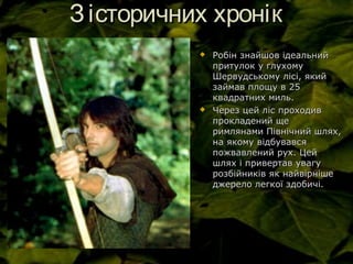 Зісторичних хронікЗісторичних хронік
 Робін знайшов ідеальнийРобін знайшов ідеальний
притулок у глухомупритулок у глухому
Шервудському лісі, якийШервудському лісі, який
займав площу в 25займав площу в 25
квадратних миль.квадратних миль.
 Через цей ліс проходивЧерез цей ліс проходив
прокладений щепрокладений ще
римлянами Північний шлях,римлянами Північний шлях,
на якому відбувавсяна якому відбувався
пожвавлений рух. Цейпожвавлений рух. Цей
шлях і привертав увагушлях і привертав увагу
розбійників як найвірнішерозбійників як найвірніше
джерело легкої здобичі.джерело легкої здобичі.
 