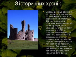 Зісторичних хронікЗісторичних хронік
 Цікаво, що існує документ,Цікаво, що існує документ,
де говориться, що людинаде говориться, що людина
по імені Роберт Гоуд з 24по імені Роберт Гоуд з 24
березня по 22 листопадаберезня по 22 листопада
1324 р. виконувала1324 р. виконувала
обовобов’’язки камердинера абоязки камердинера або
швейцара при дворішвейцара при дворі
Едуарда ІІ. Справа в тому,Едуарда ІІ. Справа в тому,
що король в 1323 р.що король в 1323 р.
побував в Ноттингемі, депобував в Ноттингемі, де
Робін міг, розкаявшись іРобін міг, розкаявшись і
отримавши амністію,отримавши амністію,
поступити на королівськупоступити на королівську
службу (недарма ж про цеслужбу (недарма ж про це
так настійливо говорятьтак настійливо говорять
легенди). Вважається, щолегенди). Вважається, що
цей Роберт тяжко захворів іцей Роберт тяжко захворів і
помер у Кірклейськомупомер у Кірклейському
монастирі біля 1346 р.монастирі біля 1346 р.
 