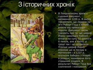 Зісторичних хронікЗісторичних хронік
 В Лондонському архіві єВ Лондонському архіві є
судовий документ,судовий документ,
датований 1226 р. В ньомудатований 1226 р. В ньому
говориться, що людина наговориться, що людина на
імім’’я Роберт Гоуд з Уїтербія Роберт Гоуд з Уїтербі
втекла від правосуддявтекла від правосуддя
короля. Документ такожкороля. Документ також
говорить про те, що шерифговорить про те, що шериф
Йорку заволодів майномЙорку заволодів майном
втікача на суму 32 шилінгавтікача на суму 32 шилінга
6 пенсів, але в казну ці6 пенсів, але в казну ці
гроші так і не потрапили.гроші так і не потрапили.
Пізніше шериф ЙоркуПізніше шериф Йорку
отримав цю ж посаду вотримав цю ж посаду в
Ноттингемі і в 1227 р.Ноттингемі і в 1227 р.
оголосив Роберта з Уїтербіоголосив Роберта з Уїтербі
в розшук, називаючи йогов розшук, називаючи його
страшним злодієм. Встрашним злодієм. В
результаті Роберт Гоуд буврезультаті Роберт Гоуд був
схоплений і повішений.схоплений і повішений.
 