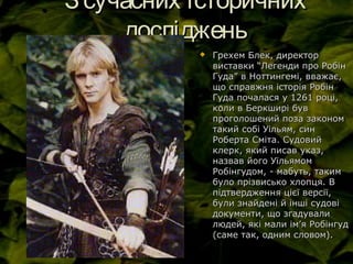 Зсучасних історичнихЗсучасних історичних
дослідженьдосліджень
 Грехем Блек, директорГрехем Блек, директор
виставки “Легенди про Робінвиставки “Легенди про Робін
Гуда” в Ноттингемі, вважає,Гуда” в Ноттингемі, вважає,
що справжня історія Робінщо справжня історія Робін
Гуда почалася у 1261 році,Гуда почалася у 1261 році,
коли в Беркширі бувколи в Беркширі був
проголошений поза закономпроголошений поза законом
такий собі Уільям, синтакий собі Уільям, син
Роберта Сміта. СудовийРоберта Сміта. Судовий
клерк, який писав указ,клерк, який писав указ,
назвав його Уїльямомназвав його Уїльямом
Робінгудом, - мабуть, такимРобінгудом, - мабуть, таким
було прізвисько хлопця. Вбуло прізвисько хлопця. В
підтвердження цієї версії,підтвердження цієї версії,
були знайдені й інші судовібули знайдені й інші судові
документи, що згадувалидокументи, що згадували
людей, які мали імлюдей, які мали ім’’я Робінгудя Робінгуд
(саме так, одним словом).(саме так, одним словом).
 