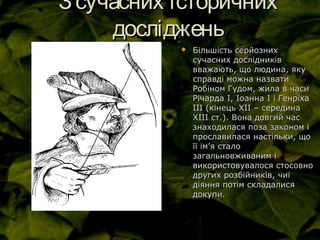 Зсучасних історичнихЗсучасних історичних
дослідженьдосліджень
 Більшість серйознихБільшість серйозних
сучасних дослідниківсучасних дослідників
вважають, що людина, якувважають, що людина, яку
справді можна назватисправді можна назвати
Робіном Гудом, жила в часиРобіном Гудом, жила в часи
Річарда І, Іоанна І і ГенріхаРічарда І, Іоанна І і Генріха
ІІІ (кінець ХІІ – серединаІІІ (кінець ХІІ – середина
ХІІІ ст.). Вона довгий часХІІІ ст.). Вона довгий час
знаходилася поза законом ізнаходилася поза законом і
прославилася настільки, щопрославилася настільки, що
її імїї ім’’я сталоя стало
загальновживаним ізагальновживаним і
використовувалося стосовновикористовувалося стосовно
других розбійників, чиїдругих розбійників, чиї
діяння потім складалисядіяння потім складалися
докупи.докупи.
 