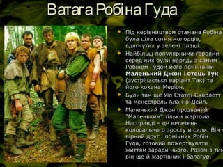 ВатагаРобінаГудаВатагаРобінаГуда
 Під керівництвом отамана РобінаПід керівництвом отамана Робіна
була ціла сотня молодців,була ціла сотня молодців,
вдягнутих у зелені плащі.вдягнутих у зелені плащі.
 Найбільш популярними героямиНайбільш популярними героями
серед них були наряду з самимсеред них були наряду з самим
Робіном Гудом його помічникиРобіном Гудом його помічники
Маленький ДжонМаленький Джон іі отець Тукотець Тук
(зустрічається варіант Так) та(зустрічається варіант Так) та
його кохана Меріон.його кохана Меріон.
 Були там ще Уїл Статлі-СкарлеттБули там ще Уїл Статлі-Скарлетт
та менестрель Алан-о-Дейл.та менестрель Алан-о-Дейл.
 Маленький Джон прозванийМаленький Джон прозваний
"Маленьким" тільки жартома."Маленьким" тільки жартома.
Насправді – це велетеньНасправді – це велетень
колосального зросту и сили. Він -колосального зросту и сили. Він -
вірний друг і помічник Робінвірний друг і помічник Робін
Гуда, готовий пожертвуватиГуда, готовий пожертвувати
життям заради нього. Разом з тимжиттям заради нього. Разом з тим
він ще й жартівник і балагур.він ще й жартівник і балагур.
 