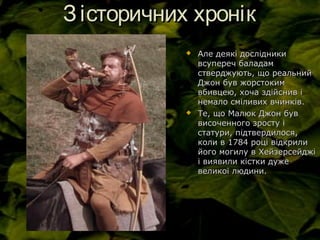 Зісторичних хронікЗісторичних хронік
 Але деякі дослідникиАле деякі дослідники
всупереч баладамвсупереч баладам
стверджують, що реальнийстверджують, що реальний
Джон був жорстокимДжон був жорстоким
вбивцею, хоча здійснив івбивцею, хоча здійснив і
немало сміливих вчинків.немало сміливих вчинків.
 Те, що Малюк Джон бувТе, що Малюк Джон був
височенного зросту івисоченного зросту і
статури, підтвердилося,статури, підтвердилося,
коли в 1784 році відкриликоли в 1784 році відкрили
його могилу в Хейзерсейджійого могилу в Хейзерсейджі
і виявили кістки дужеі виявили кістки дуже
великої людини.великої людини.
 