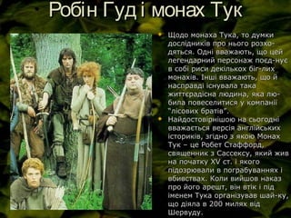 Робін Гуд і монах ТукРобін Гуд і монах Тук
 Щодо монаха Тука, то думкиЩодо монаха Тука, то думки
дослідників про нього розхо-дослідників про нього розхо-
дяться. Одні вважають, що цейдяться. Одні вважають, що цей
легендарний персонаж поєд-нуєлегендарний персонаж поєд-нує
в собі риси декількох біг-лихв собі риси декількох біг-лих
монахів. Інші вважають, що ймонахів. Інші вважають, що й
насправді існувала таканасправді існувала така
життєрадісна людина, яка лю-життєрадісна людина, яка лю-
била повеселитися у компаніїбила повеселитися у компанії
“лісових братів”.“лісових братів”.
 Найдостовірнішою на сьогодніНайдостовірнішою на сьогодні
вважається версія англійськихвважається версія англійських
істориків, згідно з якою Монахісториків, згідно з якою Монах
Тук – це Робет Стаффорд,Тук – це Робет Стаффорд,
священник з Сассексу, який живсвященник з Сассексу, який жив
на початку Хна початку ХVV ст. і якогост. і якого
підозрювали в пограбуваннях іпідозрювали в пограбуваннях і
вбивствах. Коли вийшов наказвбивствах. Коли вийшов наказ
про його арешт, він втік і підпро його арешт, він втік і під
іменем Тука організував шай-ку,іменем Тука організував шай-ку,
що діяла в 200 милях відщо діяла в 200 милях від
Шервуду.Шервуду.
 