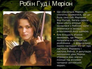 Робін Гуд і МеріонРобін Гуд і Меріон
 Що стосується Меріон, тоЩо стосується Меріон, то
спочатку вважалося, що цеспочатку вважалося, що це
була така собі Маріаннабула така собі Маріанна
Фіц-Уолтер, багата сирота.Фіц-Уолтер, багата сирота.
Вона нібито впершеВона нібито вперше
зустрілася з Робіном, колизустрілася з Робіном, коли
опинилася в засадці,опинилася в засадці,
влаштованій його шайкою.влаштованій його шайкою.
 Але більшість вченихАле більшість вчених
вважають, що Меріонвважають, що Меріон
потрапила в легенди пропотрапила в легенди про
розбійника … з французькоїрозбійника … з французької
поеми-пасторалі ХІпоеми-пасторалі ХІVV ст. прост. про
пастушку Маріанну іпастушку Маріанну і
пастуха Робіна. А репутаціюпастуха Робіна. А репутацію
непорочної діви Меріоннепорочної діви Меріон
отримала вже значноотримала вже значно
пізніше під впливомпізніше під впливом
чопорної англійськоїчопорної англійської
моралі.моралі.
 