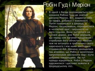 Робін Гуд і МеріонРобін Гуд і Меріон
 В одній з балад розповідається проВ одній з балад розповідається про
кохання Робіна Гуда до знатноїкохання Робіна Гуда до знатної
дівчини Меріон. Він, видаючи себедівчини Меріон. Він, видаючи себе
за графа, добився її взаємності.за графа, добився її взаємності.
Потім повернувся в Шервуд, аПотім повернувся в Шервуд, а
Меріон, засумувавши, перевдягласяМеріон, засумувавши, перевдяглася
в чоловічий одяг і вирушила нав чоловічий одяг і вирушила на
його пошуки. Вони зустрілися найого пошуки. Вони зустрілися на
лісовій дорозі, але Робін вирішив,лісовій дорозі, але Робін вирішив,
що перед ним багатий мандрівник іщо перед ним багатий мандрівник і
спробував його обчистити. Меріонспробував його обчистити. Меріон
теж не впізнала в грабіжнику своготеж не впізнала в грабіжнику свого
нареченого і між ними завнареченого і між ними зав’’язавсяязався
справжній бій. Дівчина захищаласясправжній бій. Дівчина захищалася
так вправно, що Робін в захопленнітак вправно, що Робін в захопленні
запропонував заключити мир і бутизапропонував заключити мир і бути
добрими товаришами. Аж тутдобрими товаришами. Аж тут
правда відкрилася. Робін з Меріонправда відкрилася. Робін з Меріон
одружилися і щасливо зажили водружилися і щасливо зажили в
Шервудськлму лісі.Шервудськлму лісі.
 