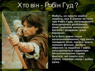 Хто він - Робін Гуд ?Хто він - Робін Гуд ?
 Мабуть, не просто знайтиМабуть, не просто знайти
людину, яка б ніколи не чулалюдину, яка б ніколи не чула
про Робін Гуда, легендарногопро Робін Гуда, легендарного
благородного розбійника,благородного розбійника,
який грабував ненаситнихякий грабував ненаситних
багатіїв і роздавав грошібагатіїв і роздавав гроші
біднякам.біднякам.
 ІмІм’’я його давно сталоя його давно стало
загальновживаним, про ньогозагальновживаним, про нього
складали пісні, писали книги,складали пісні, писали книги,
знімали фільми. За йогознімали фільми. За його
образом та подобою і заразобразом та подобою і зараз
конструюються характериконструюються характери
багаточисельних героївбагаточисельних героїв
фентезі, які мають лук,фентезі, які мають лук,
стріли, хоробре серце і добрустріли, хоробре серце і добру
душу.душу.
 