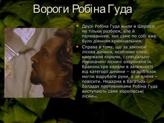 Вороги РобінаГудаВороги РобінаГуда
 Друзі Робіна Гуда жили в ШервудіДрузі Робіна Гуда жили в Шервуді
не тільки розбоєм, але йне тільки розбоєм, але й
полюванням, яке саме по собі вжеполюванням, яке саме по собі вже
було діянням кримінальним.було діянням кримінальним.
 Справа в тому, що за закономСправа в тому, що за законом
лісова дичина, особливо олені,лісова дичина, особливо олені,
належали королю, і спеціальноналежали королю, і спеціально
призначені лісничі охороняли їх.призначені лісничі охороняли їх.
БраконьБраконь’’єра карали в залежностієра карали в залежності
від категорії дичини – за дрібвід категорії дичини – за дріб’’язокязок
могли відрубати руки, а за оленя –могли відрубати руки, а за оленя –
повісити. Недарма в багатьохповісити. Недарма в багатьох
баладах противниками Робіна Гудабаладах противниками Робіна Гуда
виступають саме королівськівиступають саме королівські
лісничі.лісничі.
 
