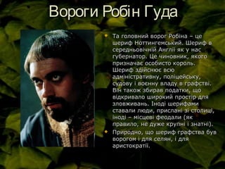 Вороги Робін ГудаВороги Робін Гуда
 Та головний ворог Робіна – цеТа головний ворог Робіна – це
шериф Ноттингемський. Шериф вшериф Ноттингемський. Шериф в
середньовічній Англії як у нассередньовічній Англії як у нас
губернатор. Це чиновник, якогогубернатор. Це чиновник, якого
призначає особисто король.призначає особисто король.
Шериф здійснює всюШериф здійснює всю
адміністративну, поліцейську,адміністративну, поліцейську,
судову і воєнну владу в графстві.судову і воєнну владу в графстві.
Він також збирав податки, щоВін також збирав податки, що
відкривало широкий простір длявідкривало широкий простір для
зловживань. Іноді шерифамизловживань. Іноді шерифами
ставали люди, прислані зі столиці,ставали люди, прислані зі столиці,
іноді – місцеві феодали (якіноді – місцеві феодали (як
правило, не дуже крупні і знатні).правило, не дуже крупні і знатні).
 Природно, що шериф графства бувПриродно, що шериф графства був
ворогом і для селян, і дляворогом і для селян, і для
аристократії.аристократії.
 