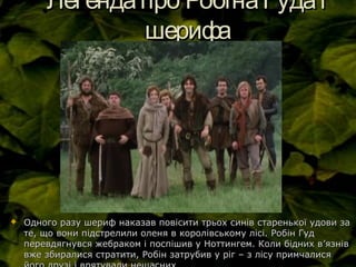 Легендапро РобінаГудаіЛегендапро РобінаГудаі
шерифашерифа
 Одного разу шериф наказав повісити трьох синів старенької удови заОдного разу шериф наказав повісити трьох синів старенької удови за
те, що вони підстрелили оленя в королівському лісі. Робін Гудте, що вони підстрелили оленя в королівському лісі. Робін Гуд
перевдягнувся жебраком і поспішив у Ноттингем. Коли бідних вперевдягнувся жебраком і поспішив у Ноттингем. Коли бідних в’’язнівязнів
вже збиралися стратити, Робін затрубив у ріг – з лісу примчалисявже збиралися стратити, Робін затрубив у ріг – з лісу примчалися
 