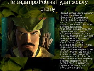 Легендапро РобінаГудаі золотуЛегендапро РобінаГудаі золоту
стрілустрілу
 Шериф скаржиться королю,Шериф скаржиться королю,
що може впійматищо може впіймати
проклятого розбійникапроклятого розбійника
Робіна. Король радитьРобіна. Король радить
застосувати хитрість, ізастосувати хитрість, і
шериф оголошує змаганняшериф оголошує змагання
зі стрільби з лука,зі стрільби з лука,
переможець яких отримаєпереможець яких отримає
стрілу з чистого золота.стрілу з чистого золота.
Розбійники піймалися на цюРозбійники піймалися на цю
нехитру приманку і дружнонехитру приманку і дружно
вирушили до Ноттінгему,вирушили до Ноттінгему,
правда, за порадоюправда, за порадою
Маленького Джона,Маленького Джона,
змінивши свої зелені плащізмінивши свої зелені плащі
на різнокольорові.на різнокольорові.
Природно, що шериф їх неПриродно, що шериф їх не
впізнає. Робін Гуд виграввпізнає. Робін Гуд виграв
змагання, отримав стрілу ізмагання, отримав стрілу і
повернувся в ліс. А потімповернувся в ліс. А потім
написав послання шерифу,написав послання шерифу,
в якому сповістив, хтов якому сповістив, хто
виграв приз, і випустиввиграв приз, і випустив
стрілу з листом прямо устрілу з листом прямо у
вікно свого ворога.вікно свого ворога.
 
