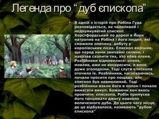 Легендапро “дуб єпископа”Легендапро “дуб єпископа”
 В одній з історій про Робіна ГудаВ одній з історій про Робіна Гуда
розповідається, як чванливий ірозповідається, як чванливий і
недоумкуватий єпископнедоумкуватий єпископ
Херстфордський по дорозі в ЙоркХерстфордський по дорозі в Йорк
натрапив на Робіна і його людей, якінатрапив на Робіна і його людей, які
смажили оленину, добуту усмажили оленину, добуту у
королівських лісах. Єпископ вирішив,королівських лісах. Єпископ вирішив,
що перед ними звичайні селяни, іщо перед ними звичайні селяни, і
наказав схопити тих, хто вбив оленя.наказав схопити тих, хто вбив оленя.
Розбійники відмовилися: оленя,Розбійники відмовилися: оленя,
мовляв, вже не воскресити, а вонимовляв, вже не воскресити, а вони
дуже зголодніли. Тоді слуги єпископадуже зголодніли. Тоді слуги єпископа
оточили їх. Розбійники, насміхаючись,оточили їх. Розбійники, насміхаючись,
почали просити про пощаду, алепочали просити про пощаду, але
єпископ був невмолимий. Тодієпископ був невмолимий. Тоді
розбійники взяли його в полон і почалирозбійники взяли його в полон і почали
вимагати викуп. Бажаючи хоч якосьвимагати викуп. Бажаючи хоч якось
провчити єпископа, Робін примусивпровчити єпископа, Робін примусив
його танцювати джигу навколойого танцювати джигу навколо
величезного дуба. До цього часу місце,величезного дуба. До цього часу місце,
де це відбувалося, називають “дубомде це відбувалося, називають “дубом
єпископа”єпископа”
 