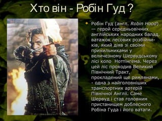 Хто він - Робін Гуд ?Хто він - Робін Гуд ?
 Ро́бін Гуд (англ.Ро́бін Гуд (англ. Robin HoodRobin Hood))
— герой середньовічних— герой середньовічних
англійських народних балад,англійських народних балад,
ватажок лесових розбійни-ватажок лесових розбійни-
ків, який діяв зі своїмиків, який діяв зі своїми
прихильниками уприхильниками у
величезному Шервудськомувеличезному Шервудському
лісі коло Ноттінгема. Черезлісі коло Ноттінгема. Через
цей ліс проходив Великийцей ліс проходив Великий
Північний Тракт,Північний Тракт,
прокладений ще римлянами,прокладений ще римлянами,
- одна з найголовніших- одна з найголовніших
транспортних артерійтранспортних артерій
Північної Англії. СамеПівнічної Англії. Саме
Шервуд і став головнимШервуд і став головним
пристанищем доблесногопристанищем доблесного
Робіна Гуда і його ватаги.Робіна Гуда і його ватаги.
 