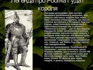 Легендапро РобінаГудаіЛегендапро РобінаГудаі
королякороля Легенда розповідає про зустрічЛегенда розповідає про зустріч
великого розбійника з королем, алевеликого розбійника з королем, але
неясно про якого короля йде мова.неясно про якого короля йде мова.
Одні легенди стверждують, що вільніОдні легенди стверждують, що вільні
стрілки зустрілися з Річардом Левстрілки зустрілися з Річардом Лев’’ячеяче
Серце, який інкогніто повертався зСерце, який інкогніто повертався з
Хрестового походу (як в романіХрестового походу (як в романі
“Айвенго”), а інші - що то був король“Айвенго”), а інші - що то був король
Едуард ІІ, який занепокоївся різкимЕдуард ІІ, який занепокоївся різким
скороченням поголівскороченням поголів’’я своїх оленів ія своїх оленів і
вирішив очистити ліс від браконвирішив очистити ліс від бракон’’єрів.єрів.
Він і його рицарі перевдягнулисяВін і його рицарі перевдягнулися
монахами і вирушили в Шервудськиймонахами і вирушили в Шервудський
ліс, знаючи, що Робін Гуд підстерігаєліс, знаючи, що Робін Гуд підстерігає
там мандрівників.там мандрівників.
 Вони не помилилися. Розбійники їхВони не помилилися. Розбійники їх
зупинили і почали вимагати гроші.зупинили і почали вимагати гроші.
Король заявив, що у нього є тільки 40Король заявив, що у нього є тільки 40
фунтів сріблом – незначна сума дляфунтів сріблом – незначна сума для
багатих людей того часу. Але Робінбагатих людей того часу. Але Робін
взяв тільки 20 фунтів для своїхвзяв тільки 20 фунтів для своїх
людей, а решту повернув королю.людей, а решту повернув королю.
 