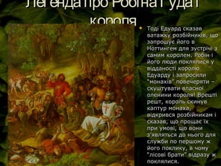 Легендапро РобінаГудаіЛегендапро РобінаГудаі
королякороля Тоді Едуард сказавТоді Едуард сказав
ватажку розбійників, щоватажку розбійників, що
запрошує його взапрошує його в
Ноттингем для зустрічі зНоттингем для зустрічі з
самим королем. Робін ісамим королем. Робін і
його люди поклялися уйого люди поклялися у
відданості королювідданості королю
Едуарду і запросилиЕдуарду і запросили
“монахів” повечеряти –“монахів” повечеряти –
скуштувати власноїскуштувати власної
оленини короля! Врештіоленини короля! Врешті
решт, король скинуврешт, король скинув
каптур монаха,каптур монаха,
відкрився розбійникам івідкрився розбійникам і
сказав, що прощає їхсказав, що прощає їх
при умові, що вонипри умові, що вони
зз’’являться до нього дляявляться до нього для
служби по першому жслужби по першому ж
його поклику, в чомуйого поклику, в чому
“лісові брати” відразу ж“лісові брати” відразу ж
поклялися.поклялися.
 