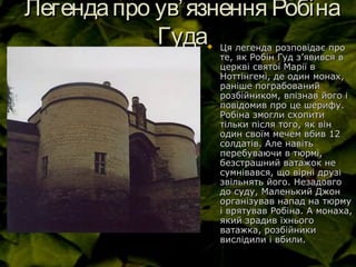 Легендапро увЛегендапро ув’’ язнення Робінаязнення Робіна
ГудаГуда Ця легенда розповідає проЦя легенда розповідає про
те, як Робін Гуд зте, як Робін Гуд з’’явився вявився в
церкві святої Марії вцеркві святої Марії в
Ноттінгемі, де один монах,Ноттінгемі, де один монах,
раніше пограбованийраніше пограбований
розбійником, впізнав його ірозбійником, впізнав його і
повідомив про це шерифу.повідомив про це шерифу.
Робіна змогли схопитиРобіна змогли схопити
тільки після того, як вінтільки після того, як він
один своїм мечем вбив 12один своїм мечем вбив 12
солдатів. Але навітьсолдатів. Але навіть
перебуваючи в тюрмі,перебуваючи в тюрмі,
безстрашний ватажок небезстрашний ватажок не
сумнівався, що вірні друзісумнівався, що вірні друзі
звільнять його. Незадовгозвільнять його. Незадовго
до суду, Маленький Джондо суду, Маленький Джон
організував напад на тюрмуорганізував напад на тюрму
і врятував Робіна. А монаха,і врятував Робіна. А монаха,
який зрадив їхньогоякий зрадив їхнього
ватажка, розбійникиватажка, розбійники
вислідили і вбили.вислідили і вбили.
 