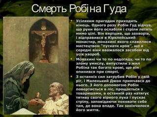 Смерть РобінаГудаСмерть РобінаГуда
 Усіляким пригодам приходитьУсіляким пригодам приходить
кінець. Одного разу Робін Гуд відчув,кінець. Одного разу Робін Гуд відчув,
що руки його ослабіли і стріли летятьщо руки його ослабіли і стріли летять
мимо цілі. Він вирішив, що захворів,мимо цілі. Він вирішив, що захворів,
і відправився в Кірклейськийі відправився в Кірклейський
монастир, монахині якого славилисямонастир, монахині якого славилися
мистецтвом “пускати кров”, що вмистецтвом “пускати кров”, що в
середні віки вважалося засобом відсередні віки вважалося засобом від
усіх хвороб.усіх хвороб.
 Монахині чи то по недогяду, чи то поМонахині чи то по недогяду, чи то по
злому умислу, випустили з жилзлому умислу, випустили з жил
Робіна так багато крові, що вінРобіна так багато крові, що він
опинився при смерті.опинився при смерті.
 З останніх сил затрубив Робін у свійЗ останніх сил затрубив Робін у свій
ріг, і Маленький Джон примчався доріг, і Маленький Джон примчався до
нього. З його допомогою Робіннього. З його допомогою Робін
повертається в ліс, прощається зповертається в ліс, прощається з
товаришами, в останній раз натягуєтоваришами, в останній раз натягує
тятиву свого вірного лука і пускаєтятиву свого вірного лука і пускає
стрілу, заповідаючи поховати себестрілу, заповідаючи поховати себе
там, де вона впаде. Так закінчилосятам, де вона впаде. Так закінчилося
його життя.його життя.
 