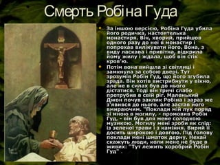 Смерть РобінаГудаСмерть РобінаГуда
 За іншою версією, Робіна Гуда убилаЗа іншою версією, Робіна Гуда убила
його родичка, настоятелькайого родичка, настоятелька
монастиря. Він, хворий, прийшовмонастиря. Він, хворий, прийшов
одного разу до неї в монастир іодного разу до неї в монастир і
попрохав вилікувати його. Вона, зпопрохав вилікувати його. Вона, з
виду ласкава і привітна, відкрилавиду ласкава і привітна, відкрила
йому жилу і ждала, щоб він стікйому жилу і ждала, щоб він стік
кровкров’’ю.ю.
 Потім вона вийшла зі світлиці іПотім вона вийшла зі світлиці і
замкнула за собою двері. Тутзамкнула за собою двері. Тут
зрозумів Робін Гуд, що його згубила​​зрозумів Робін Гуд, що його згубила​​
зрада. Він хотів вистрибнути у вікно,зрада. Він хотів вистрибнути у вікно,
але не в силах був до ньогоале не в силах був до нього
дістатися. Тоді він тричі слабодістатися. Тоді він тричі слабо
протрубив в свій ріг. Маленькийпротрубив в свій ріг. Маленький
Джон почув заклик Робіна і зараз жеДжон почув заклик Робіна і зараз же
з'явився до нього, але застав йогоз'явився до нього, але застав його
вмираючим. "Поклади мій лук порядвмираючим. "Поклади мій лук поряд
зі мною в могилу, - промовив Робінзі мною в могилу, - промовив Робін
Гуд, - він був для мене солодкою​​Гуд, - він був для мене солодкою​​
музикою. Могилу мені зроби як слід:музикою. Могилу мені зроби як слід:
із зеленої трави і з каміння. Вирий їїіз зеленої трави і з каміння. Вирий її
досить широкою і довгою. Під головудосить широкою і довгою. Під голову
поклади мені шматок дерну. Нехайпоклади мені шматок дерну. Нехай
скажуть люди, коли мене не буде вскажуть люди, коли мене не буде в
живих: "Тут лежить хоробрий Робінживих: "Тут лежить хоробрий Робін
Гуд"Гуд" ..
 