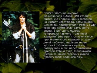  Пам'ять його ще широкоПам'ять його ще широко
відзначалася в Англії XVI століття.відзначалася в Англії XVI століття.
Жителі сіл і провінційних містечокЖителі сіл і провінційних містечок
на кшталт Стретфорд, батьківщинина кшталт Стретфорд, батьківщини
Шекспіра, присвячували Робіну ГудуШекспіра, присвячували Робіну Гуду
травневе свято (May-day), святотравневе свято (May-day), свято
весни. В цей день молодьвесни. В цей день молодь
танцювала навколо "травневоїтанцювала навколо "травневої
жердини" (may-pol), співаючи пісніжердини" (may-pol), співаючи пісні
про знаменитого народного героя;про знаменитого народного героя;
деякі любителі, надівши зеленідеякі любителі, надівши зелені
куртки і озброївшись луками,куртки і озброївшись луками,
розігрували в лісі перед натовпомрозігрували в лісі перед натовпом
пригоди Робіна Гуда, Маленькогопригоди Робіна Гуда, Маленького
Джона та інших "веселих людейДжона та інших "веселих людей
"(merry men) зеленого лісу."(merry men) зеленого лісу.
 
