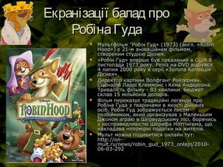 Екранізації балад проЕкранізації балад про
РобінаГудаРобінаГуда
 Мультфільм "Робін Гуд» (1973) (англ. «RobinМультфільм "Робін Гуд» (1973) (англ. «Robin
Hood») є 21-м анімаційним фільмом,Hood») є 21-м анімаційним фільмом,
створеним студією Діснея.створеним студією Діснея.
 «Робін Гуд» вперше був показаний в США 8«Робін Гуд» вперше був показаний в США 8
листопада 1973 року. Реліз на DVD відбувсялистопада 1973 року. Реліз на DVD відбувся
4 липня 2000 року в серії «Золота Колекція4 липня 2000 року в серії «Золота Колекція
Діснея».Діснея».
 Директор картини Волфганг Рейтерман.Директор картини Волфганг Рейтерман.
Сценарій Ларрі Клеммонс і Кена Андерсона.Сценарій Ларрі Клеммонс і Кена Андерсона.
Тривалість фільму - 83 хвилини. БюджетТривалість фільму - 83 хвилини. Бюджет
склав 15 мільйонів доларів.склав 15 мільйонів доларів.
 Фільм переказує традиційні легенди проФільм переказує традиційні легенди про
Робіна Гуда з тваринами в якості дійовихРобіна Гуда з тваринами в якості дійових
осіб. Робін Гуд зображується лисом-осіб. Робін Гуд зображується лисом-
розбійником, який організував з Маленькимрозбійником, який організував з Маленьким
Джоном зграю в Шервудському лісі, борячисьДжоном зграю в Шервудському лісі, борячись
з несправедливістю Шерифа Ноттінгема, щоз несправедливістю Шерифа Ноттінгема, що
накладава непомірні податки на жителів.накладава непомірні податки на жителів.
 Мульт можна подивитися онлайн тут:Мульт можна подивитися онлайн тут:
http://on-http://on-
mult.ru/news/robin_gud_1973_onlajn/2010-mult.ru/news/robin_gud_1973_onlajn/2010-
06-03-29206-03-292
 