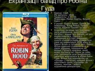 Екранізації балад про РобінаЕкранізації балад про Робіна
ГудаГуда Країна: СШАКраїна: США
Рік випуску: 1938Рік випуску: 1938
Тривалість: 1:41:55Тривалість: 1:41:55
Режисери: Майкл Кертіц, ВільямРежисери: Майкл Кертіц, Вільям
КайліКайлі
 У ролях: Еррол Флінн, Олівія ДеУ ролях: Еррол Флінн, Олівія Де
Хевілленд, Клод Рейнс, ПатрікХевілленд, Клод Рейнс, Патрік
Ноулз, Юджин Паллет та іншіНоулз, Юджин Паллет та інші
 Класична легенда про благород-Класична легенда про благород-
ного розбійника, який грабуєного розбійника, який грабує
багатих і віддає все бідним, не разбагатих і віддає все бідним, не раз
екранізувалася. Однією зекранізувалася. Однією з
найкращих в історії американ-найкращих в історії американ-
ського кінематографа вважаєтьсяського кінематографа вважається
саме ця екранізація 1938 року ізсаме ця екранізація 1938 року із
Еррол Флінн в головній ролі. ЕрролЕррол Флінн в головній ролі. Еррол
Флінн відмінно справляється зіФлінн відмінно справляється зі
своїм образом, показуючи насвоїм образом, показуючи на
екрані статного красеня, якийекрані статного красеня, який
може постояти не тільки за себе,може постояти не тільки за себе,
але і допомогти всім знедоленим.але і допомогти всім знедоленим.
Ідеально вписується в образ РобінІдеально вписується в образ Робін
Гуда. Фільм був номінантом наГуда. Фільм був номінантом на
«Оскар» у категорії кращий фільм і«Оскар» у категорії кращий фільм і
удостоївся трьох «Оскарів» заудостоївся трьох «Оскарів» за
музику, монтаж і роботумузику, монтаж і роботу
художника-декоратора.художника-декоратора.
 
