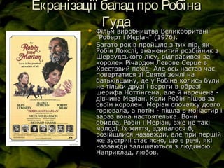 Екранізації балад про РобінаЕкранізації балад про Робіна
ГудаГуда Фільм виробництва ВеликобританіїФільм виробництва Великобританії
"Роберт і Мєріан" (1976)."Роберт і Мєріан" (1976).
 Багато років пройшло з тих пір, якБагато років пройшло з тих пір, як
Робін Локслі, знаменитий розбійник зРобін Локслі, знаменитий розбійник з
Шервудського лісу, відправився заШервудського лісу, відправився за
королем Річардом Левове Серце вкоролем Річардом Левове Серце в
Хрестовий похід. Але ось настав часХрестовий похід. Але ось настав час
повертатися зі Святої землі наповертатися зі Святої землі на
батьківщину, де у Робіна колись булибатьківщину, де у Робіна колись були
не тільки друзі і вороги в образіне тільки друзі і вороги в образі
шерифа Ноттінгема, але й наречена -шерифа Ноттінгема, але й наречена -
дівчина Меріан. Коли Робін пішов задівчина Меріан. Коли Робін пішов за
своїм королем, Меріан спочатку довгосвоїм королем, Меріан спочатку довго
горювала, а потім - пішла в монастир ігорювала, а потім - пішла в монастир і
зараз вона настоятелька. Вонизараз вона настоятелька. Вони
обидва, Робін і Меріан, вже не такіобидва, Робін і Меріан, вже не такі
молоді, їх життя, здавалося б,молоді, їх життя, здавалося б,
розійшлися назавжди, але при першійрозійшлися назавжди, але при першій
же зустрічі стає ясно, що є речі, якіже зустрічі стає ясно, що є речі, які
назавжди залишаються з людиною.назавжди залишаються з людиною.
Наприклад, любов.Наприклад, любов.
 