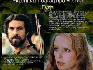 Екранізації балад про РобінаЕкранізації балад про Робіна
ГудаГуда
 Середньовічна Англія. Разом з ченцем-Середньовічна Англія. Разом з ченцем-
відлюдником благородний розбійниквідлюдником благородний розбійник
Робін Гуд випадково стає свідкомРобін Гуд випадково стає свідком
розправи лицаря Гая Гісборна надрозправи лицаря Гая Гісборна над
бідним мірошником. Після загибелібідним мірошником. Після загибелі
батька дочка мельника Марія йде разомбатька дочка мельника Марія йде разом
із вільними людьми Робін Гуда.із вільними людьми Робін Гуда.
Обурений Гісборн розробляєОбурений Гісборн розробляє
хитромудрий план полону відважногохитромудрий план полону відважного
розбійника ...розбійника ...
 Фільм “Стріли Робін Гуда”Фільм “Стріли Робін Гуда” СРСР, 1975,СРСР, 1975,
Режисер:Режисер: Сергій ТарасовСергій Тарасов
Актори:Актори: Борис Хмельницький, РегінаБорис Хмельницький, Регіна
Разума, Едуард Паулс, МірдзаРазума, Едуард Паулс, Мірдза
Мартінсоне та іншіМартінсоне та інші
 