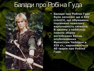 Балади про РобінаГудаБалади про РобінаГуда
 Балади про Робіна ГудаБалади про Робіна Гуда
були записані ще в XIVбули записані ще в XIV
столітті, що обумовилостолітті, що обумовило
порівняно невеликупорівняно невелику
варіативність сюжетів.варіативність сюжетів.
В одному з найбільшВ одному з найбільш
повних збірокповних збірок
англійських балад,англійських балад,
опублікованихопублікованих
Френсісом Чайлдом вФренсісом Чайлдом в
ХІХ ст., нараховуєтьсяХІХ ст., нараховується
40 творів про Робіна40 творів про Робіна
Гуда.Гуда.
 