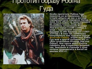 Прототип образу РобінаПрототип образу Робіна
ГудаГуда
 Особа прототипу Робіна ГудаОсоба прототипу Робіна Гуда
повністю не встановлена. Йогоповністю не встановлена. Його
історія дійшла до нас у виглядіісторія дійшла до нас у вигляді
середньовічних народних балад, всередньовічних народних балад, в
яких його образ не привяких його образ не прив’’язувавсяязувався
до жодної епохи. Іноді йогодо жодної епохи. Іноді його
називають сучасником Річарданазивають сучасником Річарда
ЛевЛев’’яче Серце (1189-1199рр.),яче Серце (1189-1199рр.),
іноді – сучасником королівіноді – сучасником королів
Едуарда ІІ або Едуарда ІІІ (1307-Едуарда ІІ або Едуарда ІІІ (1307-
1377рр.) В наш час найбільшу1377рр.) В наш час найбільшу
популярність має художня версіяпопулярність має художня версія
Вальтера СкоттаВальтера Скотта, згідно якої Робін, згідно якої Робін
Гуд жив в другій половині ХІІ ст.Гуд жив в другій половині ХІІ ст.
(був сучасником Річарда Лев(був сучасником Річарда Лев’’ячеяче
Серце). Але проти версії СкоттаСерце). Але проти версії Скотта
говорить ряд історичних деталей:говорить ряд історичних деталей:
так, змагання зі стрільби з лукатак, змагання зі стрільби з лука
почали проводитися в Англії непочали проводитися в Англії не
раніше XIII ст.раніше XIII ст.
 