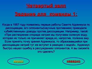 Четвертый залпЧетвертый залп
Задание для команды 1:Задание для команды 1:
Когда в 1887 году появились первые работы Сванте Аррениуса поКогда в 1887 году появились первые работы Сванте Аррениуса по
диссоциации, его оппоненты(научные противники) приводилидиссоциации, его оппоненты(научные противники) приводили
«убийственные» доводы против диссоциации. Например, такой:«убийственные» доводы против диссоциации. Например, такой:
«При растворении хлорида натрия мы получаем соленую воду,«При растворении хлорида натрия мы получаем соленую воду,
которая не только не причиняет вреда,но, напротив, полезна ему.которая не только не причиняет вреда,но, напротив, полезна ему.
Если принять точку зрения Аррениуса, то образовавшийся приЕсли принять точку зрения Аррениуса, то образовавшийся при
диссоциации натрий тут же вступит в реакцию с водой». Аррениусдиссоциации натрий тут же вступит в реакцию с водой». Аррениус
быстро нашел ошибку в рассуждениях оппонентов. А вы сможитебыстро нашел ошибку в рассуждениях оппонентов. А вы сможите
это сделать?это сделать?
неверноневерноверноверно
 