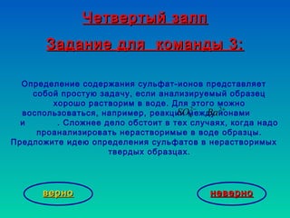 Четвертый залпЧетвертый залп
Задание для команды 3:Задание для команды 3:
неверноневерноверноверно
Определение содержания сульфат-ионов представляет
собой простую задачу, если анализируемый образец
хорошо растворим в воде. Для этого можно
воспользоваться, например, реакции между ионами
и . Сложнее дело обстоит в тех случаях, когда надо
проанализировать нерастворимые в воде образцы.
Предложите идею определения сульфатов в нерастворимых
твердых образцах.
−2
4SO +2
Ba
 