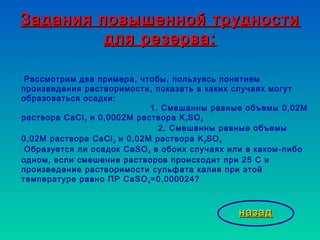 Задания повышенной трудностиЗадания повышенной трудности
для резерва:для резерва:
Рассмотрим два примера, чтобы, пользуясь понятием
произведения растворимости, показать в каких случаях могут
образоваться осадки:
1. Смешанны равные объемы 0,02М
раствора CaCl2 и 0,0002М раствора K2SO4
2. Смешанны равные объемы
0,02М раствора CaCl2 и 0,02М раствора K2SO4
Образуется ли осадок CаSO4 в обоих случаях или в каком-либо
одном, если смешение растворов происходит при 25 С и
произведение растворимости сульфата калия при этой
температуре равно ПР CaSO4=0,000024?
назадназад
 
