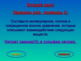 Второй залпВторой залп
Задание для командыЗадание для команды 22::
Составьте молекулярное, полное иСоставьте молекулярное, полное и
сокращенное ионное уравнения, которыесокращенное ионное уравнения, которые
описывают взаимодействия следующихописывают взаимодействия следующих
веществ:веществ:
Нитрат свинца(Нитрат свинца(II)II) и сульфид натрияи сульфид натрия
неверноневерноверноверно
 