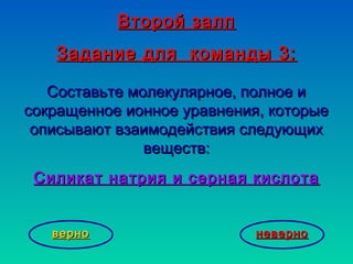 Второй залпВторой залп
Задание для команды 3:Задание для команды 3:
Составьте молекулярное, полное иСоставьте молекулярное, полное и
сокращенное ионное уравнения, которыесокращенное ионное уравнения, которые
описывают взаимодействия следующихописывают взаимодействия следующих
веществ:веществ:
Силикат натрия и серная кислотаСиликат натрия и серная кислота
неверноневерноверноверно
 