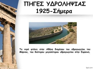 ΠΗΓΕΣ ΥΔΡΟΛΗΨΙΑΣ
1925-Σήμερα
Το νερό φτάνει στην Αθήνα διαμέσου του υδραγωγείου του
Μόρνου, του δεύτερου μεγαλύτερου υδραγωγείου στην Ευρώπη.
 