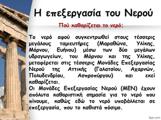 Η επεξεργασία του Νερού
Πού καθαρίζεται το νερό;
Το νερό αφού συγκεντρωθεί στους τέσσερις
μεγάλους ταμιευτήρες (Μαραθώνα, Υλίκης,
Μόρνου, Ευήνου) μέσω των δύο μεγάλων
υδραγωγείων, του Μόρνου και της Υλίκης,
μεταφέρεται στις τέσσερις Μονάδες Επεξεργασίας
Νερού της Αττικής (Γαλατσίου, Αχαρνών,
Πολυδενδρίου, Ασπροπύργου) και εκεί
καθαρίζεται.
Οι Μονάδες Επεξεργασίας Νερού (ΜΕΝ) έχουν
απόλυτα καθοριστική σημασία για το νερό που
πίνουμε, καθώς εδώ το νερό υποβάλλεται σε
επεξεργασία, που το καθιστά πόσιμο.
 