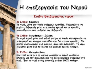 Η επεξεργασία του Νερού
Στάδια Επεξεργασίας νερού:
3ο Στάδιο: Καθίζηση
Το νερό, μέσα στο οποίο υπάρχουν κροκίδες, διοχετεύεται σε
μεγάλες δεξαμενές μέσα στις οποίες ηρεμεί και οι κροκίδες
κατακάθονται στον πυθμένα της δεξαμενής.
4ο Στάδιο: Φιλτράρισμα – Διύλιση
Το νερό περνά μέσα από ειδικά φίλτρα τα οποία κατακρατούν τα
πολύ μικρά και ελαφρά σωματίδια που δεν έγιναν κροκίδες. Τα
φίλτρα αποτελούνται από χαλίκια, άμμο και ανθρακίτη. Το νερό
διέρχεται μέσα από τα φίλτρα και βγαίνει σχεδόν καθαρό.
5ο Στάδιο: Μεταχλωρίωση
Στο νερό μετά από τα φίλτρα προστίθεται μικρή ποσότητα
χλωρίου για την απαλλαγή από τα όποια μικρόβια υπάρχουν στο
νερό. Έτσι το νερό στους αγωγούς φτάνει 100% καθαρό.
 
