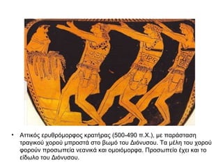 • Αττικός ερυθρόμορφος κρατήρας (500-490 π.Χ.), με παράσταση
τραγικού χορού μπροστά στο βωμό του Διόνυσου. Τα μέλη του χορού
φορούν προσωπεία νεανικά και ομοιόμορφα. Προσωπείο έχει και το
είδωλο του Διόνυσου.
 