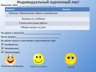 Индивидуальный оценочный лист
Фамилия, Имя_____________________________
На уроке я научился____________________________
Было трудно_________________________________
Во время урока я чувствовал (чувствовала) себя:
 Комфортно;
 Неуверенно;
 Превосходно.
Задания Оценка
Таблица «Нахождение общего множителя»
Задания из учебника
Самостоятельная работа
Общая оценка за урок
Отличное настроение. Хорошее настроение. Грустно.
 