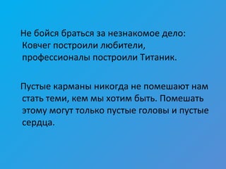 Не бойся браться за незнакомое дело:
Ковчег построили любители,
профессионалы построили Титаник.
Пустые карманы никогда не помешают нам
стать теми, кем мы хотим быть. Помешать
этому могут только пустые головы и пустые
сердца.
 