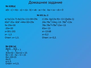 Домашнее задание
№ 628(а)
a(b - c) + b(c - a) + c(a - b) = ab - ac + bc -ba + ca – cb = 0
№ 636 (а)
3x+5 _ x+1
5 3
3(3x+5) – 5(x+1) = 15
9x + 15 - 5x – 5 = 15
4x=-10+15
4x=5
x=1,5
Ответ: ч=1,5.
2 2
№ 631 (в, г)
в) 5x(12x-7)-4x(15x-11)=30+29x
60x -35x- 60x +44x=30+29x
9x-29x=30
-20x=30
x=30:(-20)
x= -1,5
Ответ: x=-1,5.
г) 24x- 6x(13x-9)=-13-13x(6x-1)
24x-78x +54x=-13- 78x +13x
78x-78x +78x -13x=-13
65x=-13
x=-13:68
x=-0,2
Ответ: x=-0,2.
2 2
2 2
= 1
 