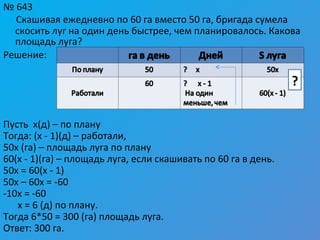 № 643
Скашивая ежедневно по 60 га вместо 50 га, бригада сумела
скосить луг на один день быстрее, чем планировалось. Какова
площадь луга?
Решение:
Пусть х(д) – по плану
Тогда: (х - 1)(д) – работали,
50х (га) – площадь луга по плану
60(х - 1)(га) – площадь луга, если скашивать по 60 га в день.
50х = 60(х - 1)
50х – 60х = -60
-10х = -60
х = 6 (д) по плану.
Тогда 6*50 = 300 (га) площадь луга.
Ответ: 300 га.
?
 