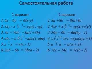 Самостоятельная работа
1 вариант
1.6x – 6y
2.3xy - x y
3.3a + 9ab
4.abc – a b c
5.x - x
6.3ab – 6b
2 вариант
1.8a +8b
2.4xy + x y
3.36y – 6b
4.x y z + xyz
5.a + a
6.7bc – 14c
2 2
22 2
2
3 3
2 2 2
2
= 6(x-y) = 8(a+b)
= xy(3 - xy) = xy(4 +x y )2 2
=3a(1+3b) = 6b(6y - 1)
=abc(1-abc) =xyz(xyz +1)
= x(x - 1) = a(a + 1)
= 3b(a - 2) = 7c(b - 2)
 