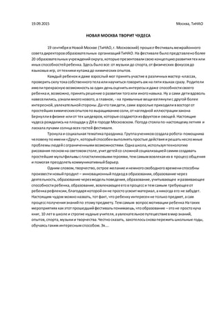 19.09.2015 Москва, ТиНАО
НОВАЯ МОСКВА ТВОРИТ ЧУДЕСА
19 сентябряв Новой Москве (ТиНАО,г. Московский) прошел Фестивальмежрайонного
советадиректоровобразовательных организацийТиНАО.На фестивале былопредставленоболее
20 образовательных учрежденийокруга,которыепрезентовалисвоюконцепциюразвитиятех или
иных способностейребенка.Здесьбыловсе:от музыки до спорта,отфизических фокусовдо
языковых игр, оттехникикупажадо химических опытов.
Каждый ребенокидаже взрослый мог принятьучастие в различных мастер-классах,
проверитьсилутокасобственноготелаилинаучиться говоритьаж на пяти языках сразу. Родители
имелипрекраснуювозможностьза один деньоценитьинтересыидаже способностисвоего
ребенкаи,возможно,принятьрешение оразвитии тогоили иногонавыка. Ну а сами детивдоволь
навеселились,узналимногонового,а главное, - на привычные вещивзглянулис другой более
интересной,увлекательнойстороны.Дачтотамдети,сами взрослые приходиливвосторгот
простейших химическихопытовповыращиваниюсоли,отнаглядной иллюстрациизакона
Бернулливфизике илиот тех шедевров,которые создаютсяизфруктови овощей.Настоящие
чудеса рождалисьна площади у ДКв городе Московском. Погода стоялапо-настоящемулетняя и
ласкалалучами солнцавсех гостей фестиваля.
Тронулаи социальная тематикапраздника.Группаучениковсоздала робота-помощника
человекупоимени«Друг»,которыйспособенвыполнятьпростые действияирешатьнесложные
проблемылюдейсограниченнымивозможностями.Однашкола,используятехнологию
рисования пескомна световомстоле,учитдетейсо сложнойсоциализациейсамим создавать
простейшие мультфильмыспластилиновымигероями,темсамымвовлекаяих в процессобщения
и помогая преодолетькоммуникативныйбарьер.
Одним словом,творчество,острое желание инемногосвободноговремениспособны
произвестиновыйпродукт – инновационныйподходв образовании,образование через
деятельность,образование черезмодельповедения,образование,учитывающее иразвивающее
способностиребенка,образование,вовлекающеееговпроцесси темсамым требующееот
ребенкарефлексии,благодарякоторойонне простоусвоитматериал,аникогда его не забудет.
Настоящим чудом можноназвать, тот факт, что ребенкуинтересенне толькопредмет,асам
процессполучениязнанийпо этомупредмету.Темсамым вопросмотивации ребенка Натаких
мероприятиях какэтотпрошедшийфестивальпонимаешь,чтообразование –этоне простокуча
книг, 10 летв школе и строгие нудные учителя,аувлекательноепутешествиевмирзнаний,
опытов,спорта, музыкии творчества.Честносказать, захотелосьсновапережитьшкольные годы,
обучаясьтаким интереснымспособом.Эх….
 