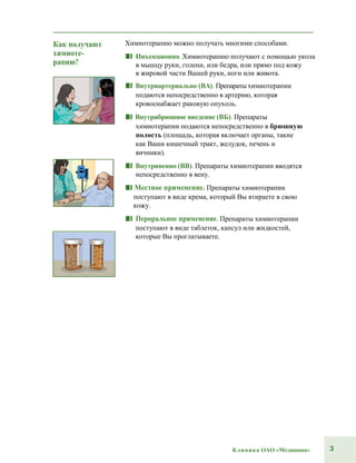 3Клиника ОАО «Медицина»
Как получают
химиоте-
рапию?
Химиотерапию можно получать многими способами.
■■ Инъекционно. Химиотерапию получают с помощью укола
в мышцу руки, голени, или бедра, или прямо под кожу
в жировой части Вашей руки, ноги или живота.
■■ Внутриартериально (ВА). Препараты химиотерапии
подаются непосредственно в артерию, которая
кровоснабжает раковую опухоль.
■■ Внутрибрюшное введение (ВБ). Препараты
химиотерапии подаются непосредственно в брюшную
полость (площадь, которая включает органы, такие
как Ваши кишечный тракт, желудок, печень и
яичники).
■■ Внутривенно (ВВ). Препараты химиотерапии вводятся
непосредственно в вену.
■■ Местное применение. Препараты химиотерапии
поступают в виде крема, который Вы втираете в свою
кожу.
■■ Пероральное применение. Препараты химиотерапии
поступают в виде таблеток, капсул или жидкостей,
которые Вы проглатываете.
 
