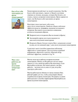 5Клиника ОАО «Медицина»
Как я буду себя
чувствовать во
время
химиотерапии?
Химиотерапия воздействует на людей по-разному. Как Вы
будете себя чувствовать, зависит от Вашего состояния
здоровья до лечения, вида рака, которым Вы болеете, его
стадии, и вида и дозировки химиотерапии. Врачи заранее не
знают, как Вы будете себя чувствовать во время
химиотерапии.
Некоторые люди чувствуют себя плохо
сразу после химиотерапии. Наиболее общим побочным
эффектом является усталость, ощущение истощения и
изнурения. Вы можете подготовиться к появлению
усталости следующим образом:
■■ Попросите кого-то подвозить Вас на лечение и обратно
■■ Запланируйте время для отдыха накануне и в
день после получения химиотерапии
■■ Попросите Ваших близких помочь Вам с домашними делами
за день до и по меньшей мере 1 день после получения химиотерапии
Существует много способов управления побочными
эффектами от химиотерапии. Для получения подробной
информации, обратитесь к разделу «Краткий обзор
побочных эффектов», начиная со стр. 14.
Могу ли я
работать во
время
получения
химиотера-
пии?
Многие люди могут работать во время получения
химиотерапии. Можете ли Вы работать или нет может
зависеть от того, какой вид работы Вы выполняете. Если
Ваша работа позволяет, Вы можете решить, как Вам
работать – частично или из дома в те дни, когда Вы
чувствуете себя плохо.
Многие работодатели обязаны по закону изменить Ваш
рабочий график для того, чтобы удовлетворять Вашим
потребностям во время лечения рака. Поговорите со своим
работодателем о способах корректировки Вашей работы во
время получения химиотерапии.
 