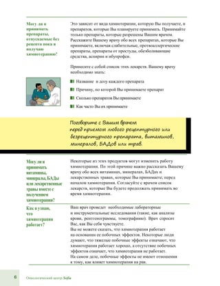 6 Онкологический центр Sofia
Могу ли я
принимать
препараты,
отпускаемые без
рецепта пока я
получаю
химиотерапию?
Это зависит от вида химиотерапии, которую Вы получаете, и
препаратов, которые Вы планируете принимать. Принимайте
только препараты, которые разрешены Вашим врачом.
Расскажите Вашему врачу обо всех препаратах, которые Вы
принимаете, включая слабительные, протвоаллергические
препараты, препараты от простуды, обезболивающие
средства, аспирин и ибупрофен.
Принесите с собой список этих лекарств. Вашему врачу
необходимо знать:
■■ Название и дозу каждого препарата
■■ Причину, по которой Вы принимаете препарат
■■ Сколько препаратов Вы принимаете
■■ Как часто Вы их принимаете
Поговорите с Вашим врачом
перед приемом любого рецептурного или
безрецептурного препарата, витаминов,
минералов, БАДов или трав.
Могулия
принимать
витамины,
минералы,БАДы
илилекарственные
травывместес
получением
химиотерапии?
Некоторые из этих продуктов могут изменить работу
химиотерапии. По этой причине важно рассказать Вашему
врачу обо всех витаминах, минералах, БАДах и
лекарственных травах, которые Вы принимаете, перед
началом химиотерапии. Согласуйте с врачом список
лекарств, которые Вы будете продолжать принимать во
время химиотерапии.
Как я узнаю,
что
химиотерапия
работает?
Ваш врач проведет необходимые лабораторные
и инструментальные исследования (такие, как анализы
крови, рентгенограммы, томографиию). Врач спросит
Вас, как Вы себя чувствуете.
Вы не можете сказать, что химиотерапия работает
на основании ее побочных эффектов. Некоторые люди
думают, что тяжелые побочные эффекты означают, что
химиотерапия работает хорошо, а отсутствие побочных
эффектов означает, что химиотерапия не работает.
На самом деле, побочные эффекты не имеют отношения
к тому, как влияет химиотерапия на рак.
 